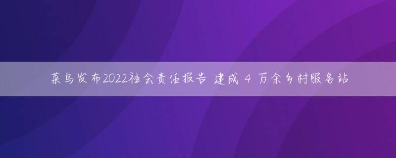 菜鸟发布2022社会责任报告 建成 4 万余乡村服务站